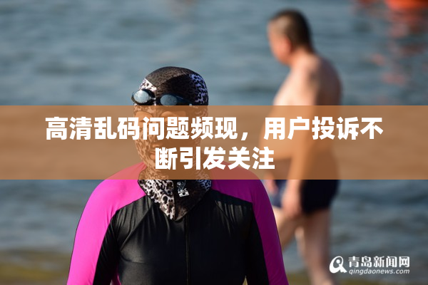 高清乱码问题频现，用户投诉不断引发关注