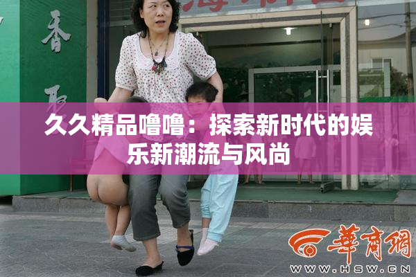 久久精品噜噜：探索新时代的娱乐新潮流与风尚