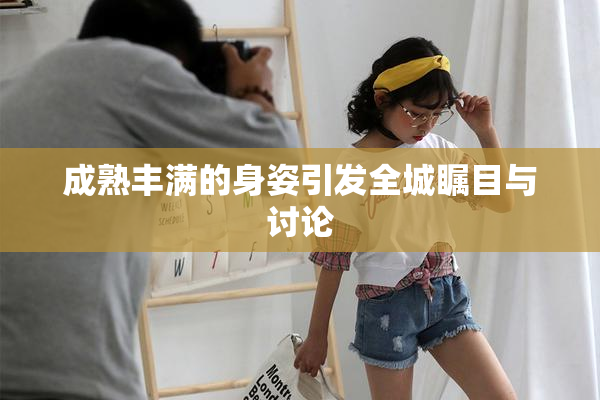 成熟丰满的身姿引发全城瞩目与讨论