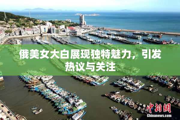 俄美女大白展现独特魅力，引发热议与关注