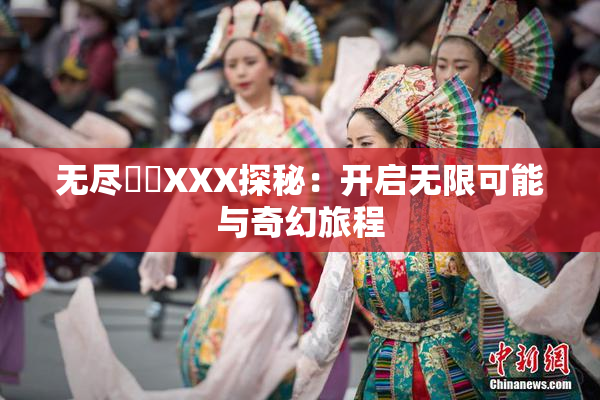 无尽❌‌XXX探秘：开启无限可能与奇幻旅程