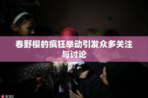 春野樱的疯狂举动引发众多关注与讨论