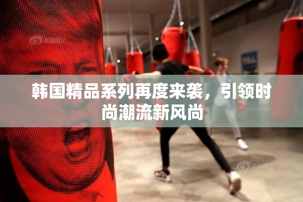 韩国精品系列再度来袭，引领时尚潮流新风尚