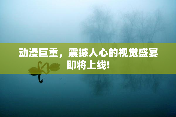 动漫巨重，震撼人心的视觉盛宴即将上线!