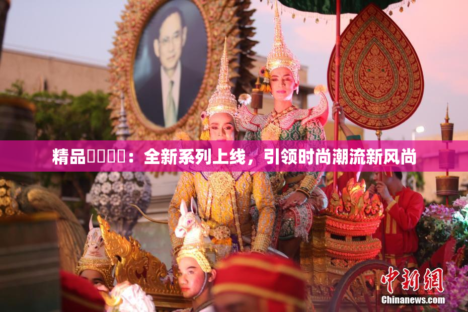 精品❌‌❌‌：全新系列上线，引领时尚潮流新风尚