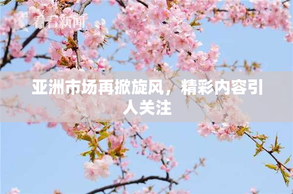 亚洲市场再掀旋风，精彩内容引人关注