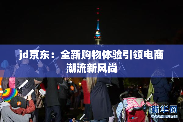 jd京东：全新购物体验引领电商潮流新风尚