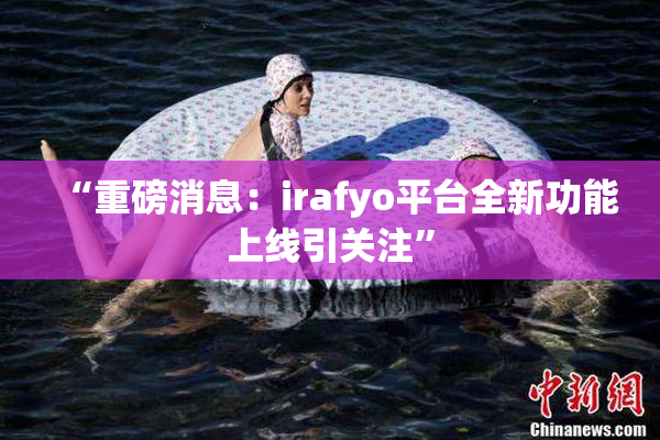 “重磅消息：irafyo平台全新功能上线引关注”