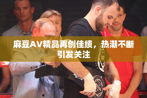 麻豆AV精品再创佳绩，热潮不断引发关注