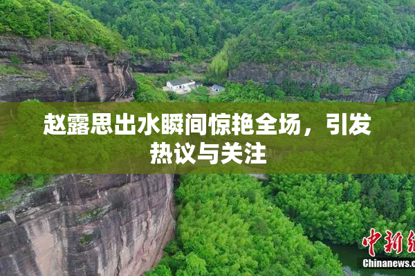 赵露思出水瞬间惊艳全场，引发热议与关注