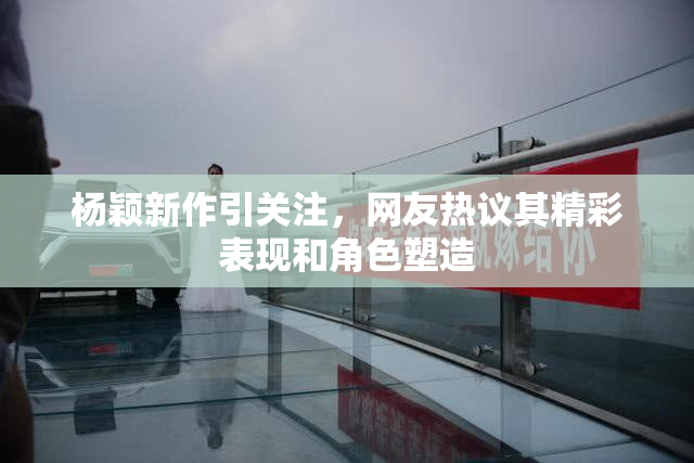 杨颖新作引关注，网友热议其精彩表现和角色塑造