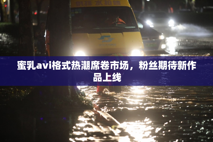 蜜乳avi格式热潮席卷市场，粉丝期待新作品上线