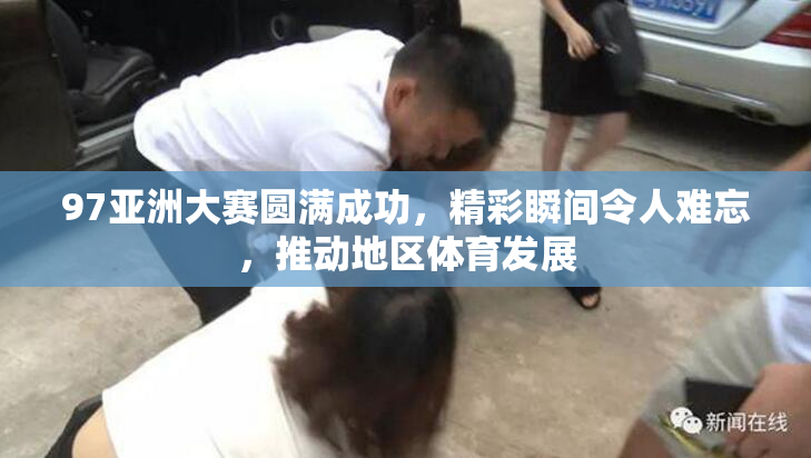 97亚洲大赛圆满成功，精彩瞬间令人难忘，推动地区体育发展