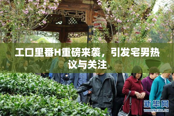 工口里番H重磅来袭，引发宅男热议与关注