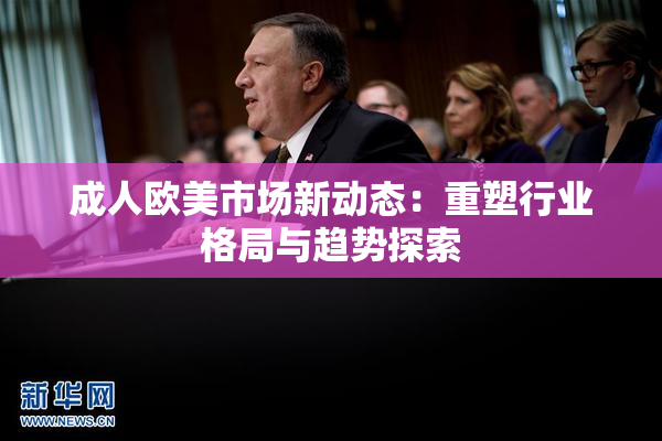 成人欧美市场新动态：重塑行业格局与趋势探索