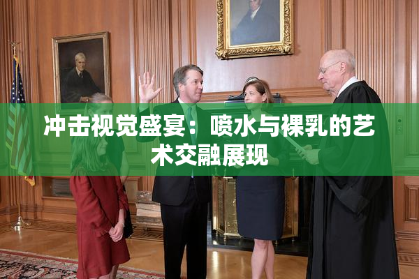 冲击视觉盛宴：喷水与裸乳的艺术交融展现