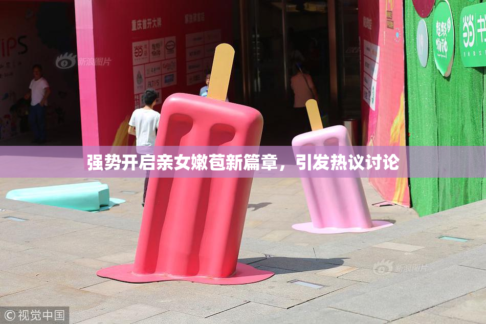 强势开启亲女嫩苞新篇章，引发热议讨论