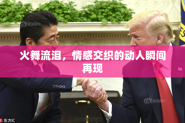 火舞流泪，情感交织的动人瞬间再现