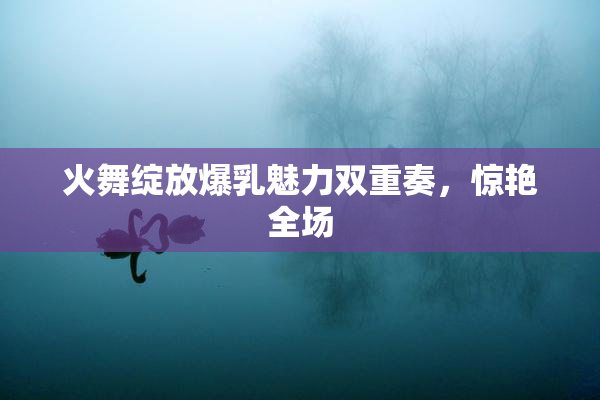 火舞绽放爆乳魅力双重奏，惊艳全场