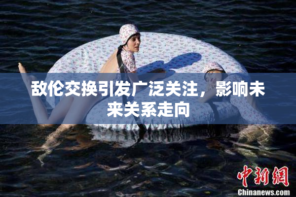 敌伦交换引发广泛关注，影响未来关系走向