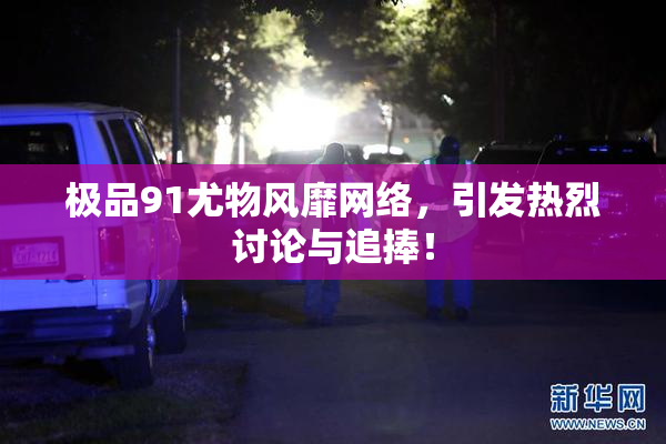 极品91尤物风靡网络，引发热烈讨论与追捧！