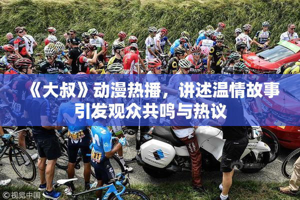 《大叔》动漫热播，讲述温情故事引发观众共鸣与热议