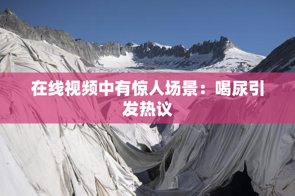 在线视频中有惊人场景：喝尿引发热议
