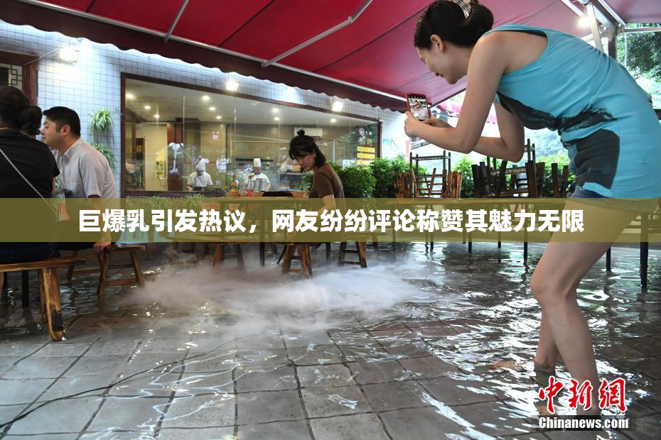 巨爆乳引发热议，网友纷纷评论称赞其魅力无限