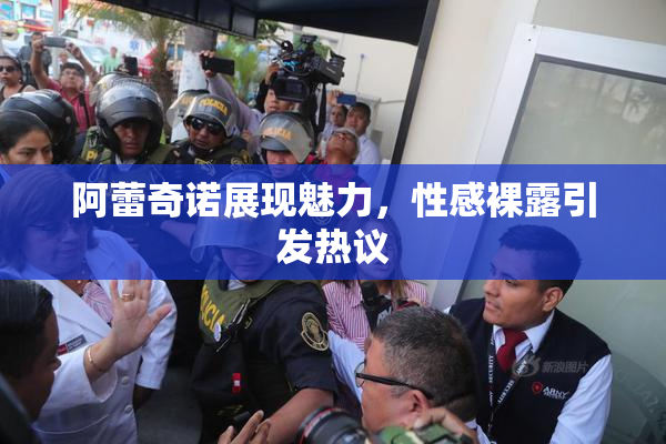 阿蕾奇诺展现魅力，性感裸露引发热议