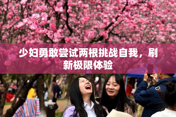 少妇勇敢尝试两根挑战自我，刷新极限体验