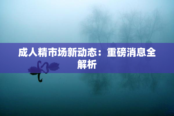 成人精市场新动态：重磅消息全解析