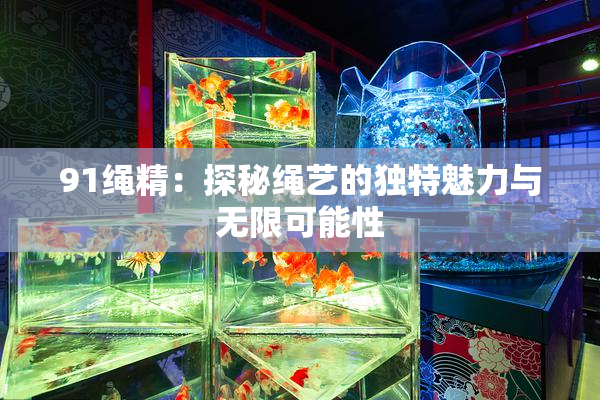 91绳精：探秘绳艺的独特魅力与无限可能性