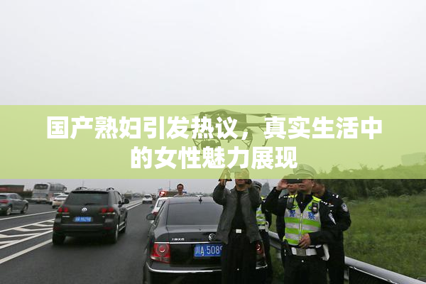 国产熟妇引发热议，真实生活中的女性魅力展现