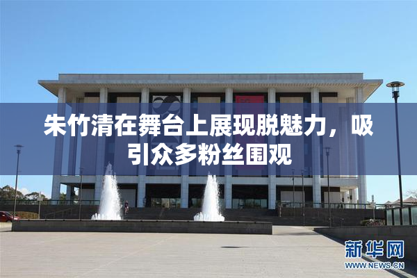 朱竹清在舞台上展现脱魅力，吸引众多粉丝围观