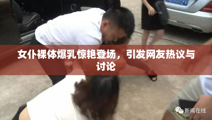 女仆裸体爆乳惊艳登场，引发网友热议与讨论
