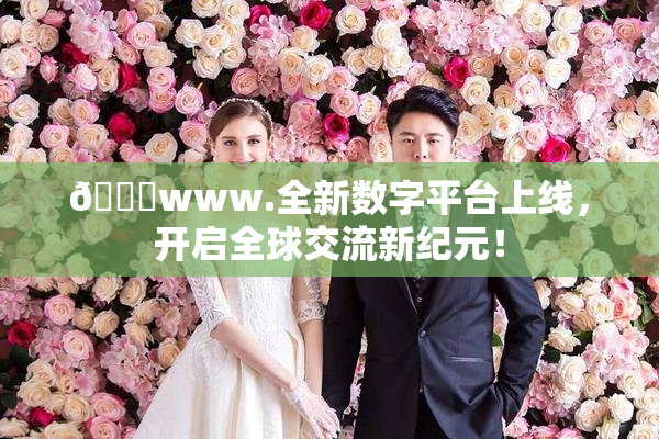 🔞www.全新数字平台上线，开启全球交流新纪元！