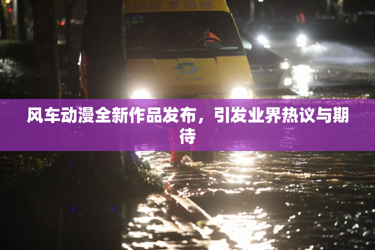 风车动漫全新作品发布，引发业界热议与期待