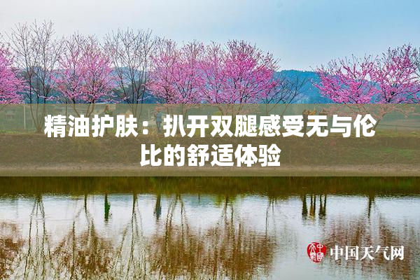 精油护肤：扒开双腿感受无与伦比的舒适体验