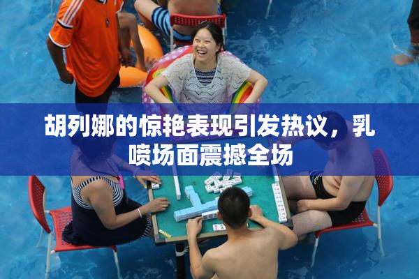 胡列娜的惊艳表现引发热议，乳喷场面震撼全场