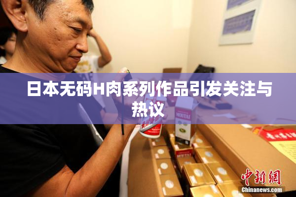 日本无码H肉系列作品引发关注与热议