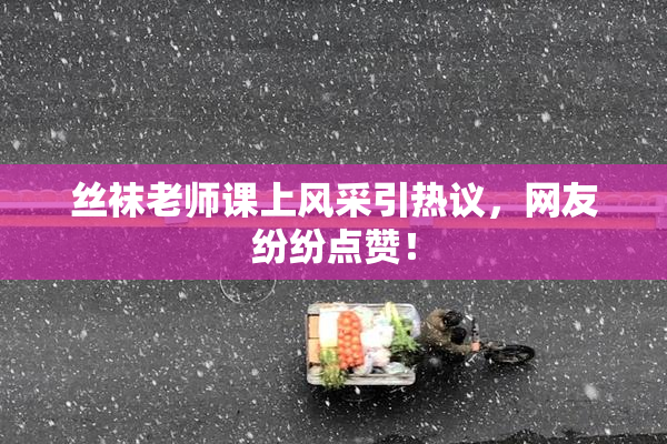 丝袜老师课上风采引热议，网友纷纷点赞！
