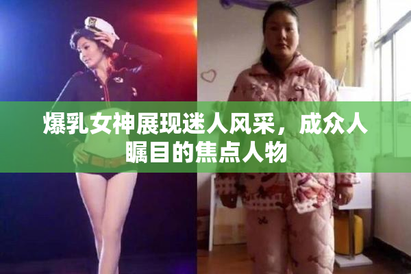 爆乳女神展现迷人风采，成众人瞩目的焦点人物