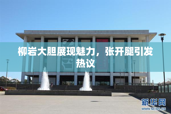 柳岩大胆展现魅力，张开腿引发热议