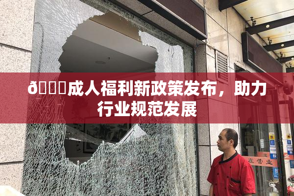 🔞成人福利新政策发布，助力行业规范发展