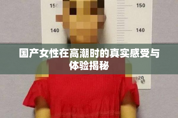国产女性在高潮时的真实感受与体验揭秘