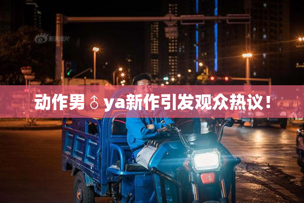 动作男♂ya新作引发观众热议！