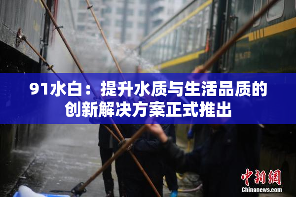 91水白：提升水质与生活品质的创新解决方案正式推出