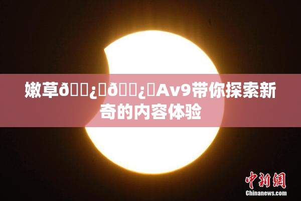嫩草🌿‌🌿‌Av9带你探索新奇的内容体验