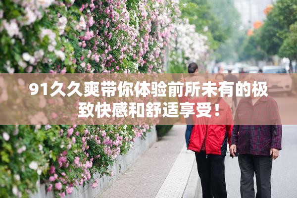 91久久爽带你体验前所未有的极致快感和舒适享受！