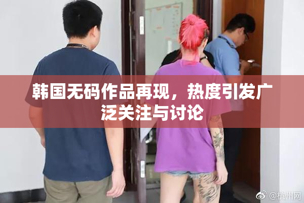 韩国无码作品再现，热度引发广泛关注与讨论